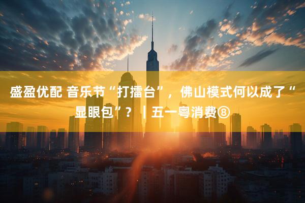 盛盈优配 音乐节“打擂台”，佛山模式何以成了“显眼包”？｜五一粤消费⑧