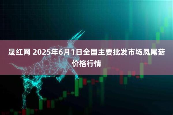 晟红网 2025年6月1日全国主要批发市场凤尾菇价格行情