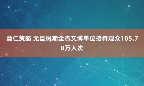 慧仁策略 元旦假期全省文博单位接待观众105.78万人次