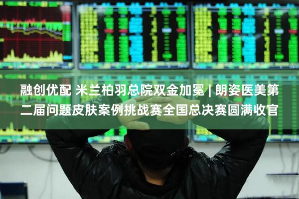 融创优配 米兰柏羽总院双金加冕 | 朗姿医美第二届问题皮肤案例挑战赛全国总决赛圆满收官