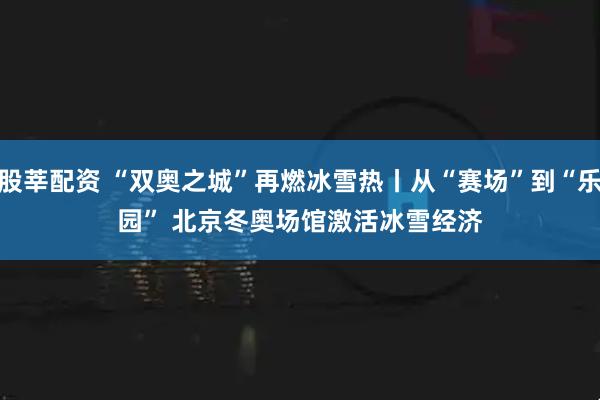 股莘配资 “双奥之城”再燃冰雪热丨从“赛场”到“乐园” 北京冬奥场馆激活冰雪经济