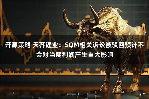 开源策略 天齐锂业：SQM相关诉讼被驳回预计不会对当期利润产生重大影响