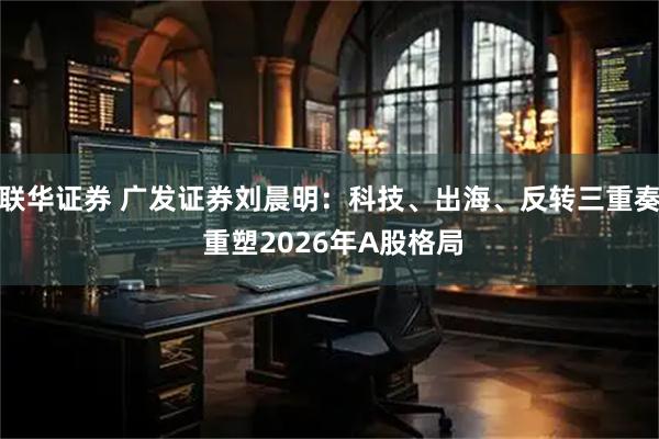 联华证券 广发证券刘晨明：科技、出海、反转三重奏 重塑2026年A股格局