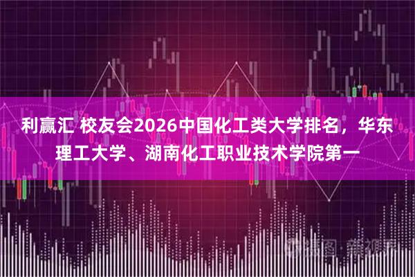 利赢汇 校友会2026中国化工类大学排名，华东理工大学、湖南化工职业技术学院第一