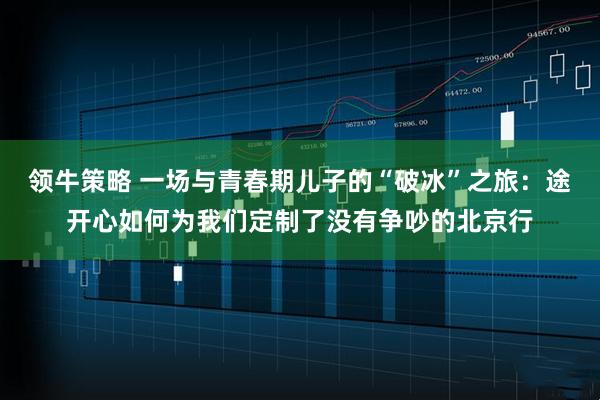 领牛策略 一场与青春期儿子的“破冰”之旅：途开心如何为我们定制了没有争吵的北京行