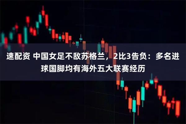 速配资 中国女足不敌苏格兰，2比3告负：多名进球国脚均有海外五大联赛经历