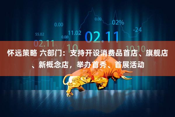 怀远策略 六部门：支持开设消费品首店、旗舰店、新概念店，举办首秀、首展活动