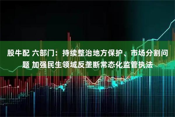 股牛配 六部门：持续整治地方保护、市场分割问题 加强民生领域反垄断常态化监管执法