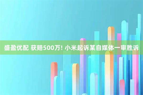盛盈优配 获赔500万! 小米起诉某自媒体一审胜诉