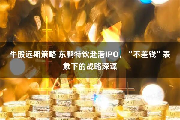 牛股远期策略 东鹏特饮赴港IPO，“不差钱”表象下的战略深谋