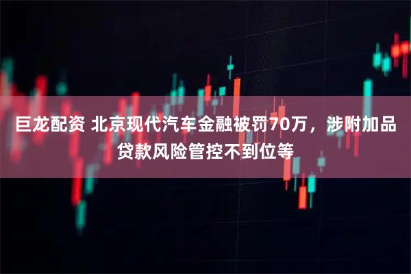 巨龙配资 北京现代汽车金融被罚70万，涉附加品贷款风险管控不到位等