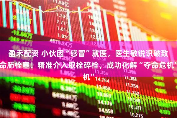 盈禾配资 小伙因“感冒”就医，医生敏锐识破致命肺栓塞！精准介入取栓碎栓，成功化解“夺命危机”