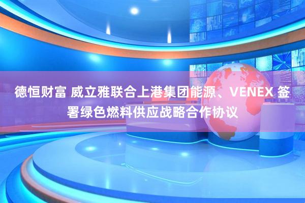 德恒财富 威立雅联合上港集团能源、VENEX 签署绿色燃料供应战略合作协议