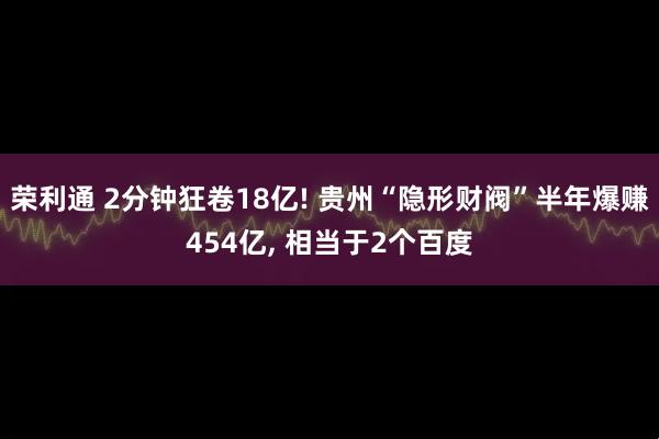 荣利通 2分钟狂卷18亿! 贵州“隐形财阀”半年爆赚454亿, 相当于2个百度