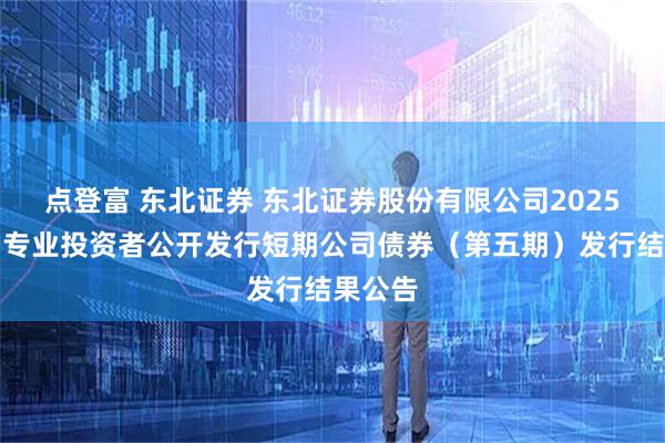 点登富 东北证券 东北证券股份有限公司2025年面向专业投资者公开发行短期公司债券（第五期）发行结果公告