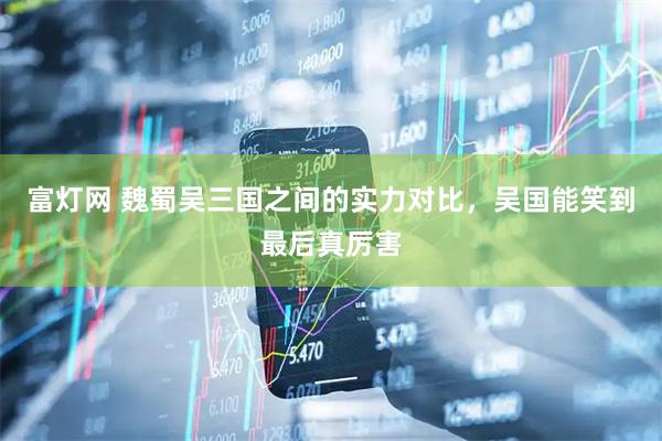 富灯网 魏蜀吴三国之间的实力对比，吴国能笑到最后真厉害