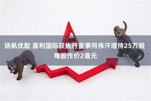 扬帆优配 嘉利国际获执行董事何伟汗增持25万股 每股作价2港元