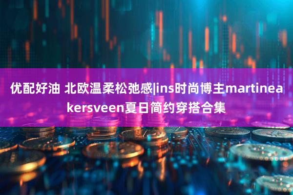 优配好油 北欧温柔松弛感|ins时尚博主martineakersveen夏日简约穿搭合集